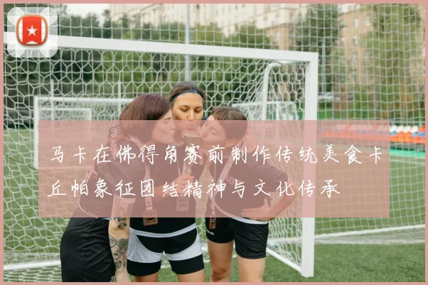 马卡在佛得角赛前制作传统美食卡丘帕象征团结精神与文化传承