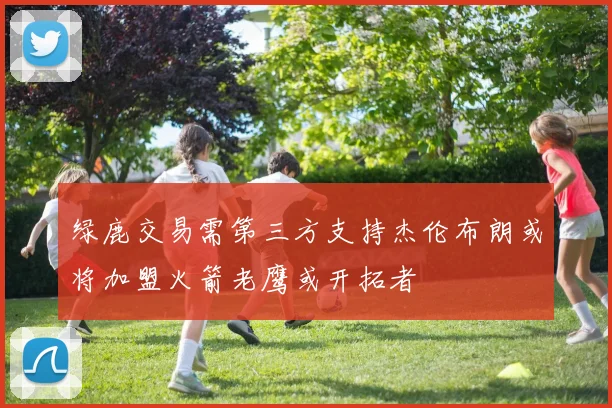 绿鹿交易需第三方支持杰伦布朗或将加盟火箭老鹰或开拓者