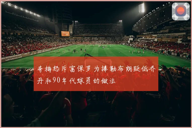 夸梅怒斥富保罗为捧勒布朗贬低乔丹和90年代球员的做法