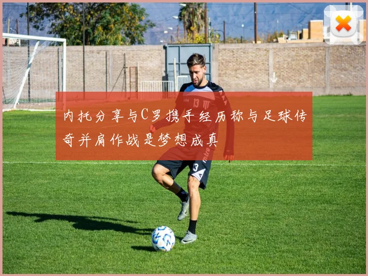 内托分享与C罗携手经历称与足球传奇并肩作战是梦想成真