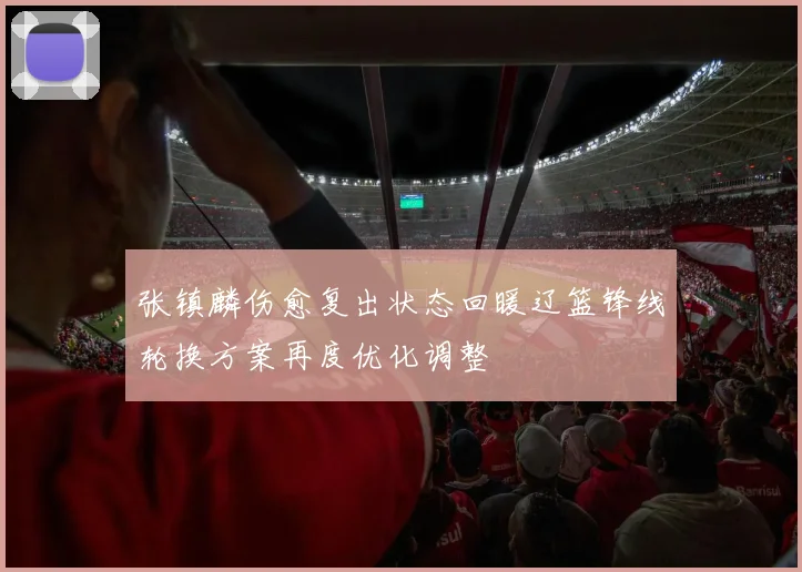 张镇麟伤愈复出状态回暖辽篮锋线轮换方案再度优化调整