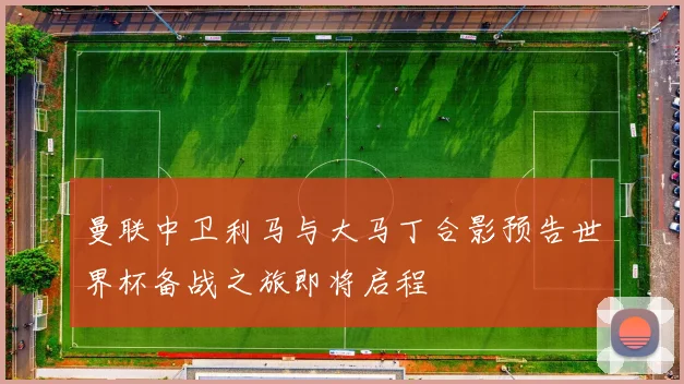 曼联中卫利马与大马丁合影预告世界杯备战之旅即将启程