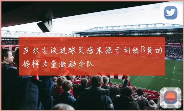 多尔古谈进球灵感来源于训练B费的榜样力量激励全队