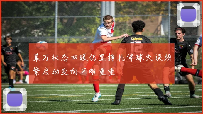 莱万状态回暖仍显挣扎停球失误频繁启动变向困难重重