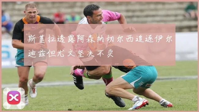 斯基拉透露阿森纳切尔西追逐伊尔迪兹但尤文坚决不卖