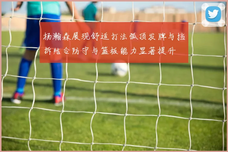 杨瀚森展现舒适打法弧顶发牌与挡拆结合防守与篮板能力显著提升