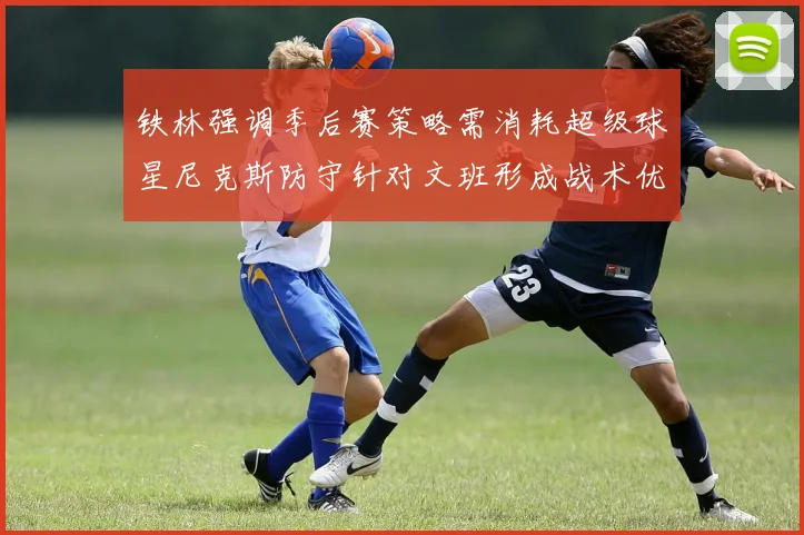 铁林强调季后赛策略需消耗超级球星尼克斯防守针对文班形成战术优势