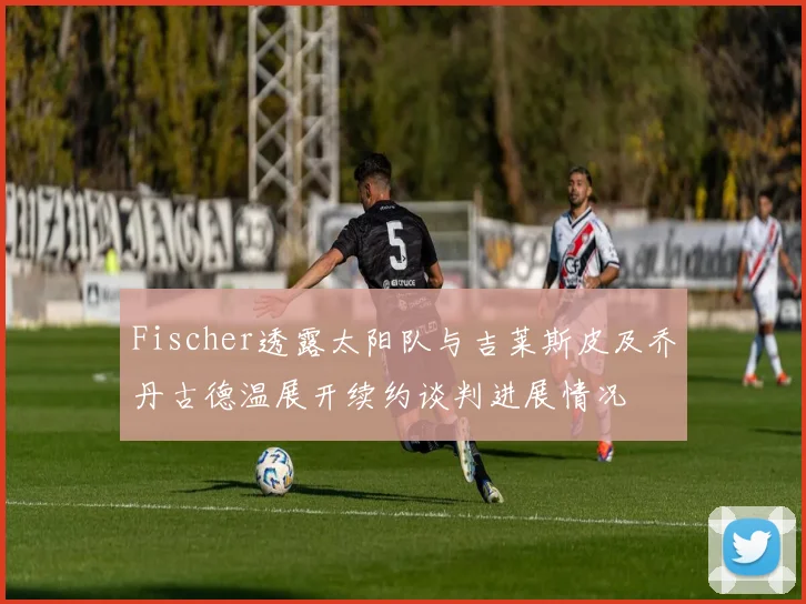 Fischer透露太阳队与吉莱斯皮及乔丹古德温展开续约谈判进展情况