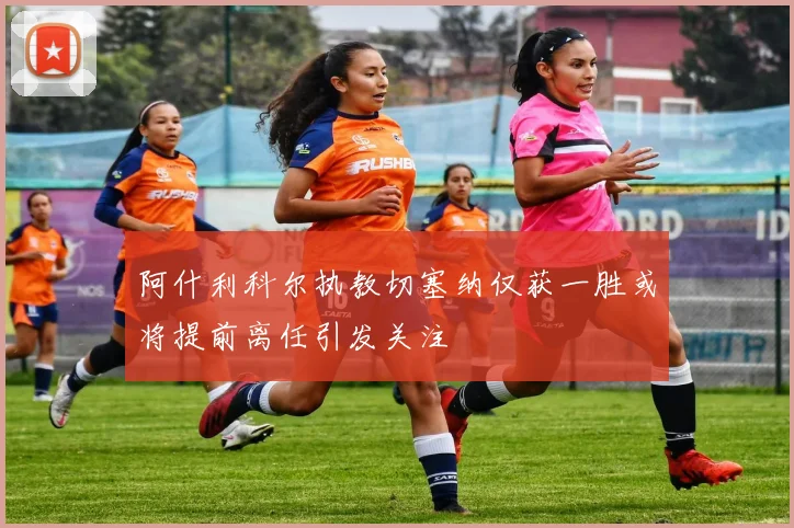 阿什利科尔执教切塞纳仅获一胜或将提前离任引发关注
