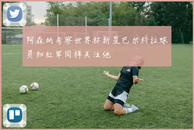 阿森纳考察世界杯新星巴尔科拉球员知红军同样关注他