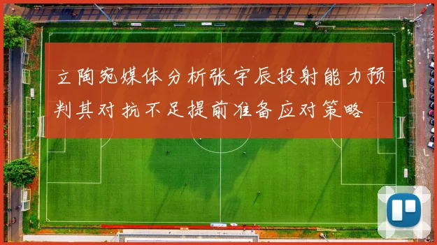 立陶宛媒体分析张宇辰投射能力预判其对抗不足提前准备应对策略