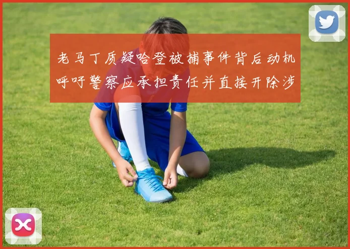 老马丁质疑哈登被捕事件背后动机呼吁警察应承担责任并直接开除涉事人员