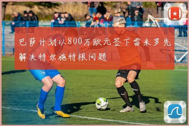 巴萨计划以800万欧元签下雷米罗先解决特尔施特根问题