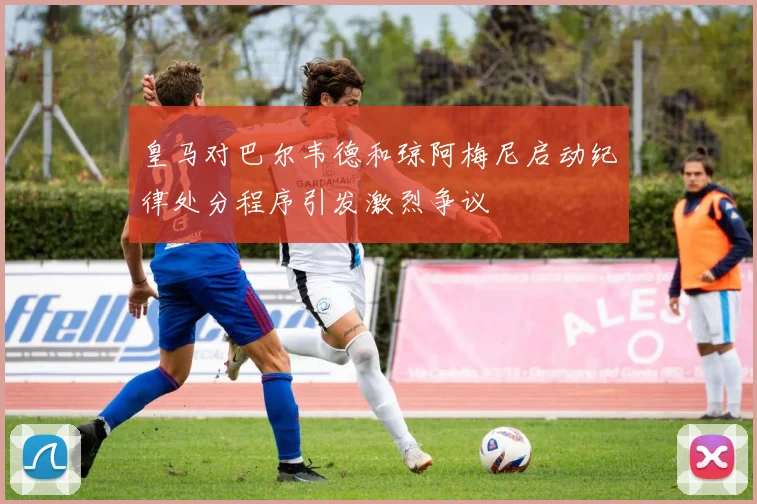皇马对巴尔韦德和琼阿梅尼启动纪律处分程序引发激烈争议