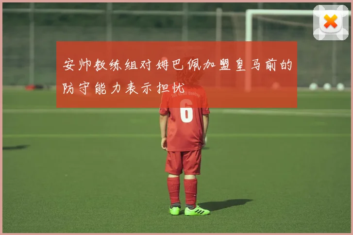 安帅教练组对姆巴佩加盟皇马前的防守能力表示担忧