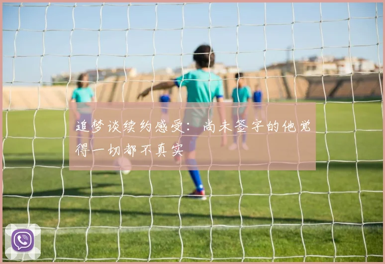 追梦谈续约感受：尚未签字的他觉得一切都不真实