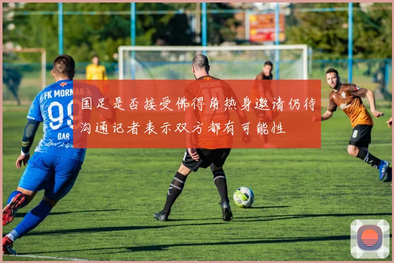 国足是否接受佛得角热身邀请仍待沟通记者表示双方都有可能性