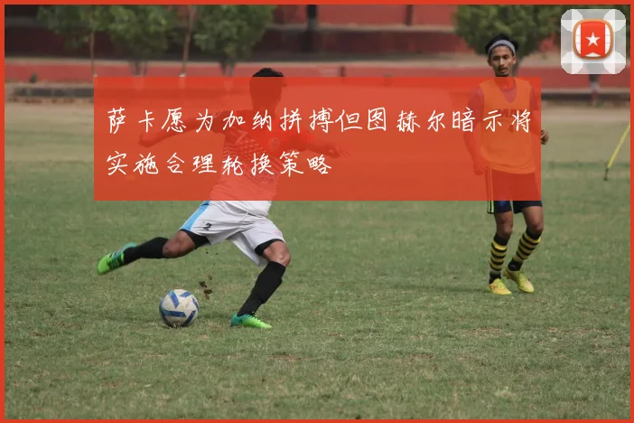萨卡愿为加纳拼搏但图赫尔暗示将实施合理轮换策略