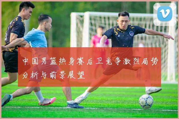 中国男篮热身赛后卫竞争激烈局势分析与前景展望