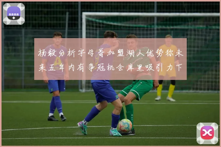 杨毅分析字母哥加盟湖人优势称未来五年内有争冠机会库里吸引力下降