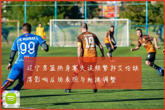 辽宁男篮热身赛失误频繁郭艾伦缺席影响后场表现与轮换调整