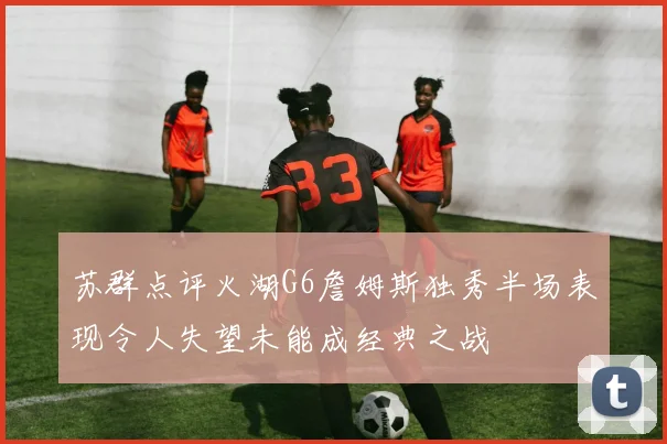 苏群点评火湖G6詹姆斯独秀半场表现令人失望未能成经典之战