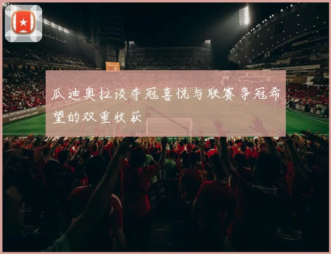 瓜迪奥拉谈夺冠喜悦与联赛争冠希望的双重收获