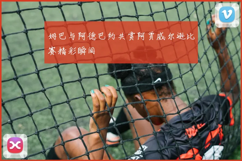 姆巴与阿德巴约共赏阿贾威尔逊比赛精彩瞬间